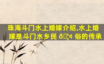 珠海斗门水上婚嫁介绍,水上婚嫁是斗门水乡民 🦢 俗的传承
